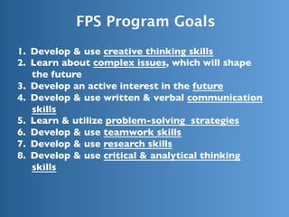 FPS Program Goals
1.  Develop & use creative thinking skills
2.  Learn about complex issues, which will shape
the future
3.  Develop an active interest in the future
4.  Develop & use written & verbal communication
skills
5.  Learn & utilize problem-solving strategies
6.  Develop & use teamwork skills
7.  Develop & use research skills
8.  Develop & use critical & analytical thinking
skills
 