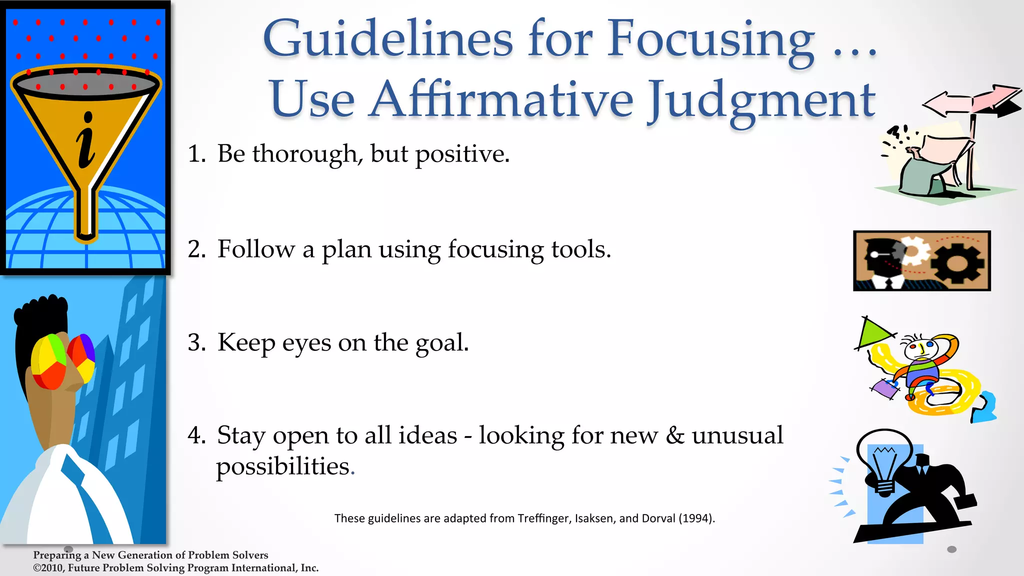Preparing  a  New  Generation  of  Problem  Solvers  	
©2010,  Future  Problem  Solving  Program  International,  Inc.	
Guidelines  for  Focusing  …  
Use  Aﬃrmative  Judgment	
	
  
1.	
  	
  Be  thorough,  but  positive.	
  
	
  
2.	
  	
  Follow  a  plan  using  focusing  tools.	
	
  
3.	
  	
  Keep  eyes  on  the  goal.	
  
	
  
4.	
  	
  Stay  open  to  all  ideas  -­‐‑  looking  for  new  &  unusual  
possibilities.	
These	
  guidelines	
  are	
  adapted	
  from	
  Treﬃnger,	
  Isaksen,	
  and	
  Dorval	
  (1994).	
  
 