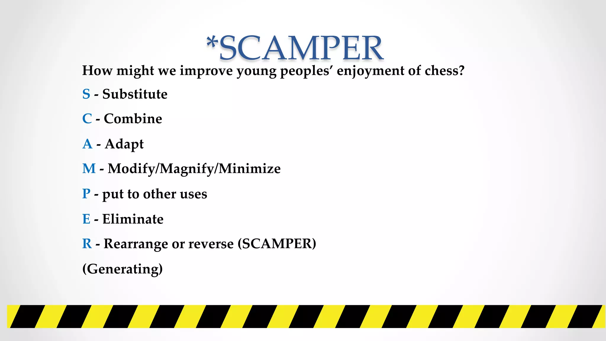 *SCAMPER	
How  might  we  improve  young  peoples’  enjoyment  of  chess?    	
S  -­‐‑  Substitute  	
C  -­‐‑  Combine	
A  -­‐‑  Adapt	
M  -­‐‑  Modify/Magnify/Minimize	
P  -­‐‑  put  to  other  uses  	
E  -­‐‑  Eliminate	
R  -­‐‑  Rearrange  or  reverse  (SCAMPER)	
(Generating)	
 