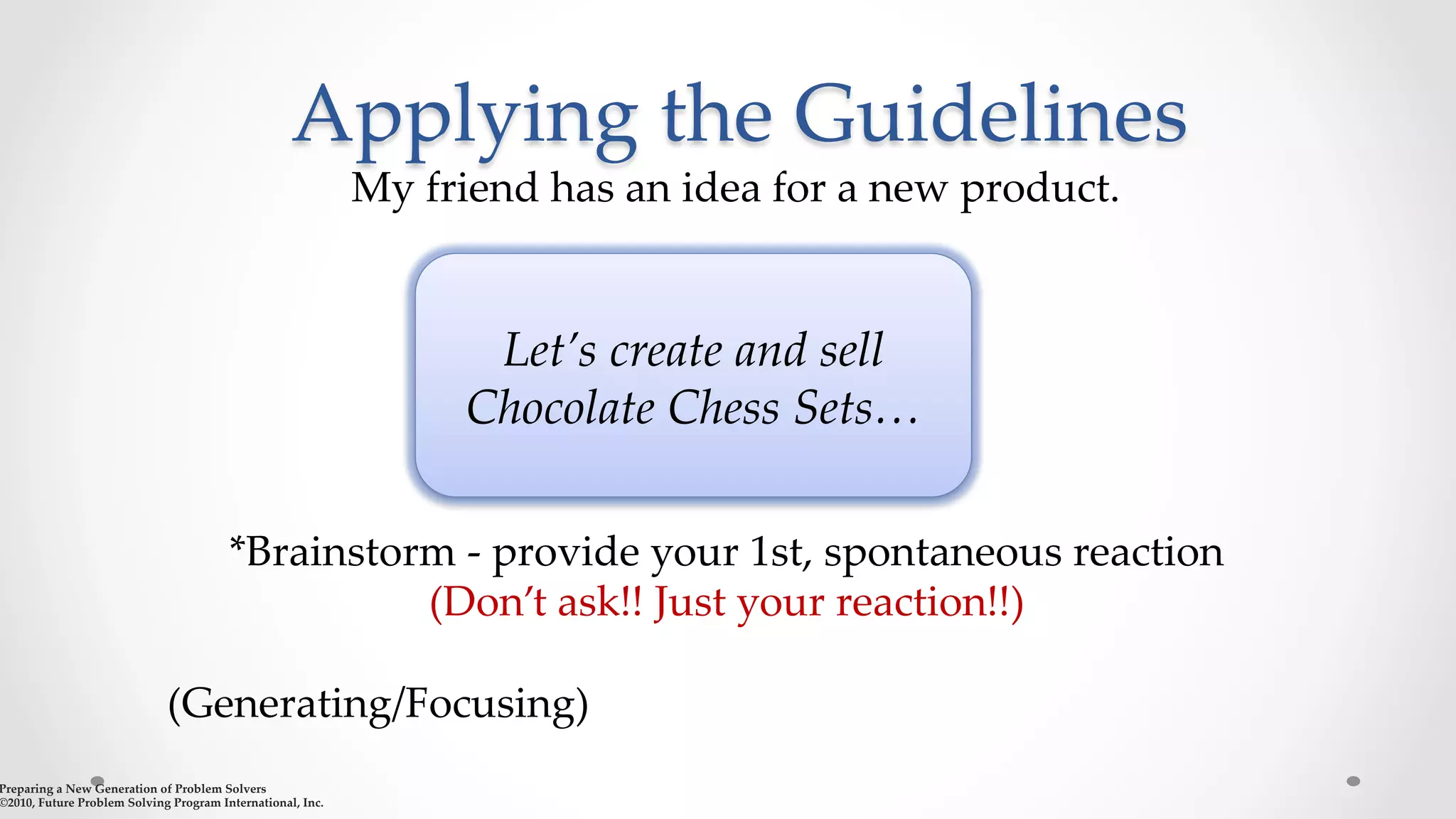 Applying  the  Guidelines	
My  friend  has  an  idea  for  a  new  product.      
	
Preparing  a  New  Generation  of  Problem  Solvers  	
©2010,  Future  Problem  Solving  Program  International,  Inc.	
*Brainstorm  -­‐‑  provide  your  1st,  spontaneous  reaction    	
(Don’t  ask!!  Just  your  reaction!!)	
	
(Generating/Focusing)	
	
Let’s  create  and  sell  
Chocolate  Chess  Sets…	
 