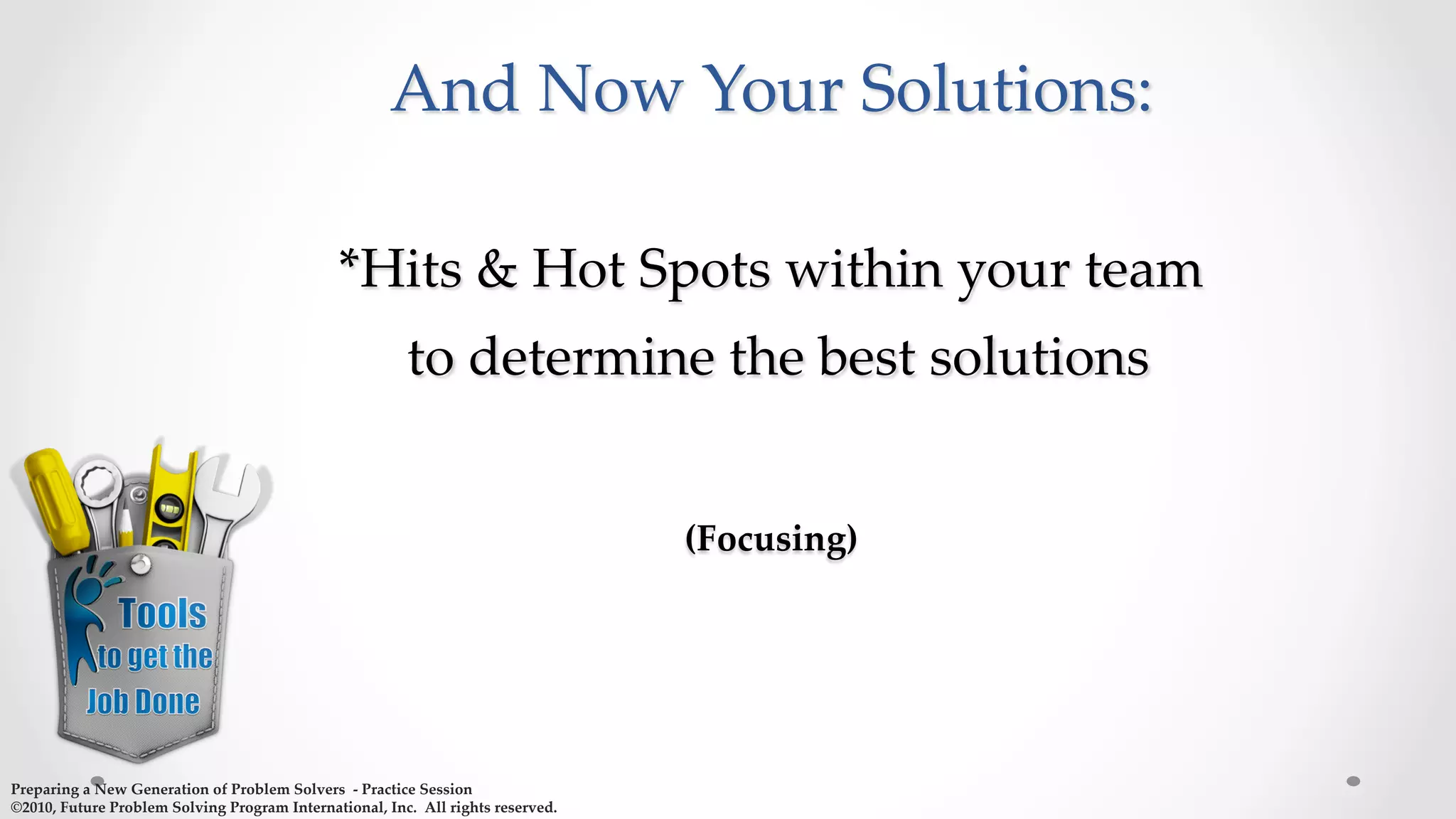  
And  Now  Your  Solutions:  
  
*Hits  &  Hot  Spots  within  your  team  
  to  determine  the  best  solutions  
  
(Focusing)  
  
	
Preparing  a  New  Generation  of  Problem  Solvers    -­‐‑  Practice  Session	
©2010,  Future  Problem  Solving  Program  International,  Inc.    All  rights  reserved.	
 
