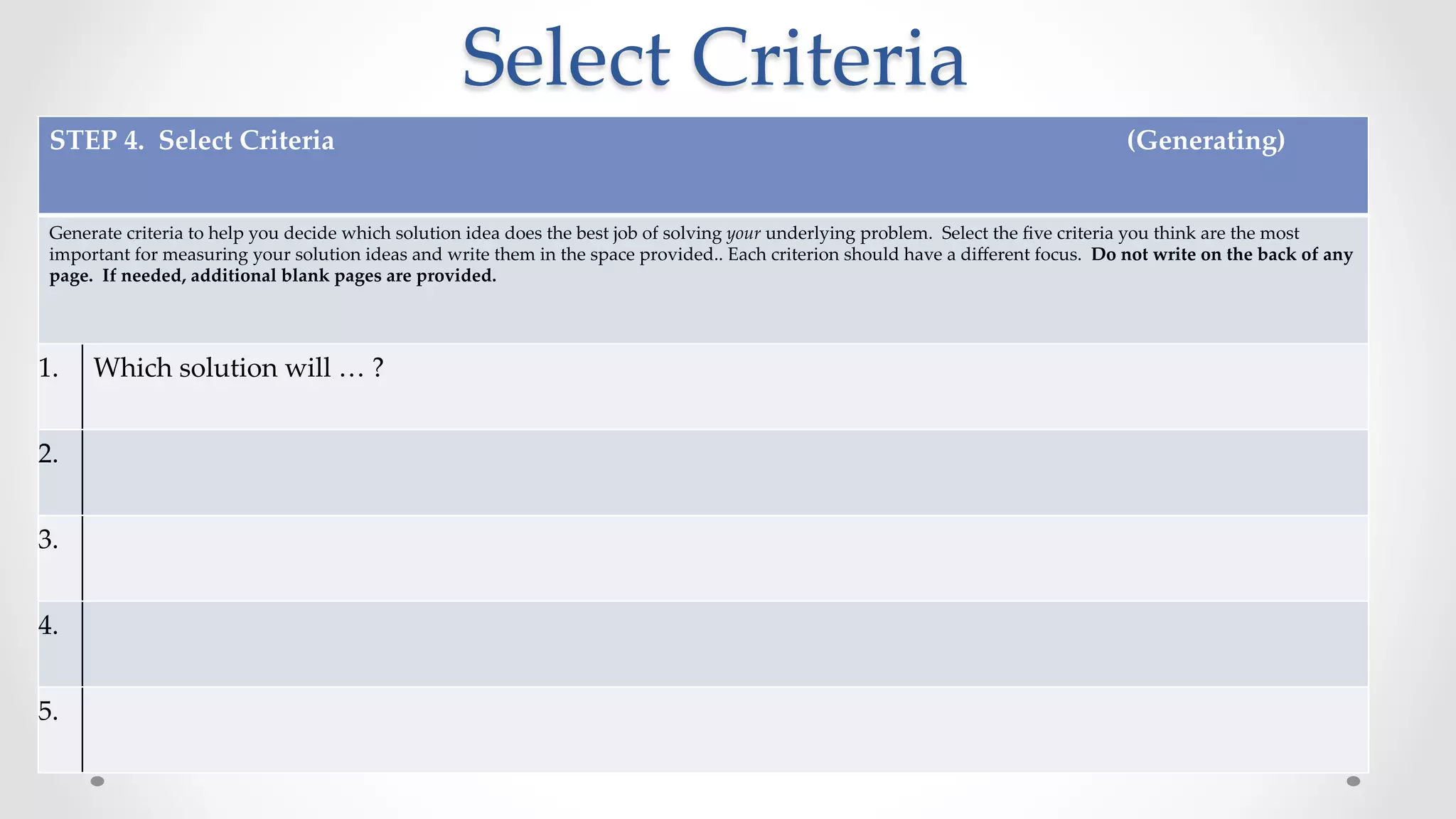 Select  Criteria	
STEP  4.    Select  Criteria                                                                                                                                                                                                                                        (Generating)	
	
Generate  criteria  to  help  you  decide  which  solution  idea  does  the  best  job  of  solving  your  underlying  problem.    Select  the  ﬁve  criteria  you  think  are  the  most  
important  for  measuring  your  solution  ideas  and  write  them  in  the  space  provided..  Each  criterion  should  have  a  diﬀerent  focus.    Do  not  write  on  the  back  of  any  
page.    If  needed,  additional  blank  pages  are  provided.	
	
1.	
 Which  solution  will  …  ?	
2.	
3.	
4.	
5.	
 