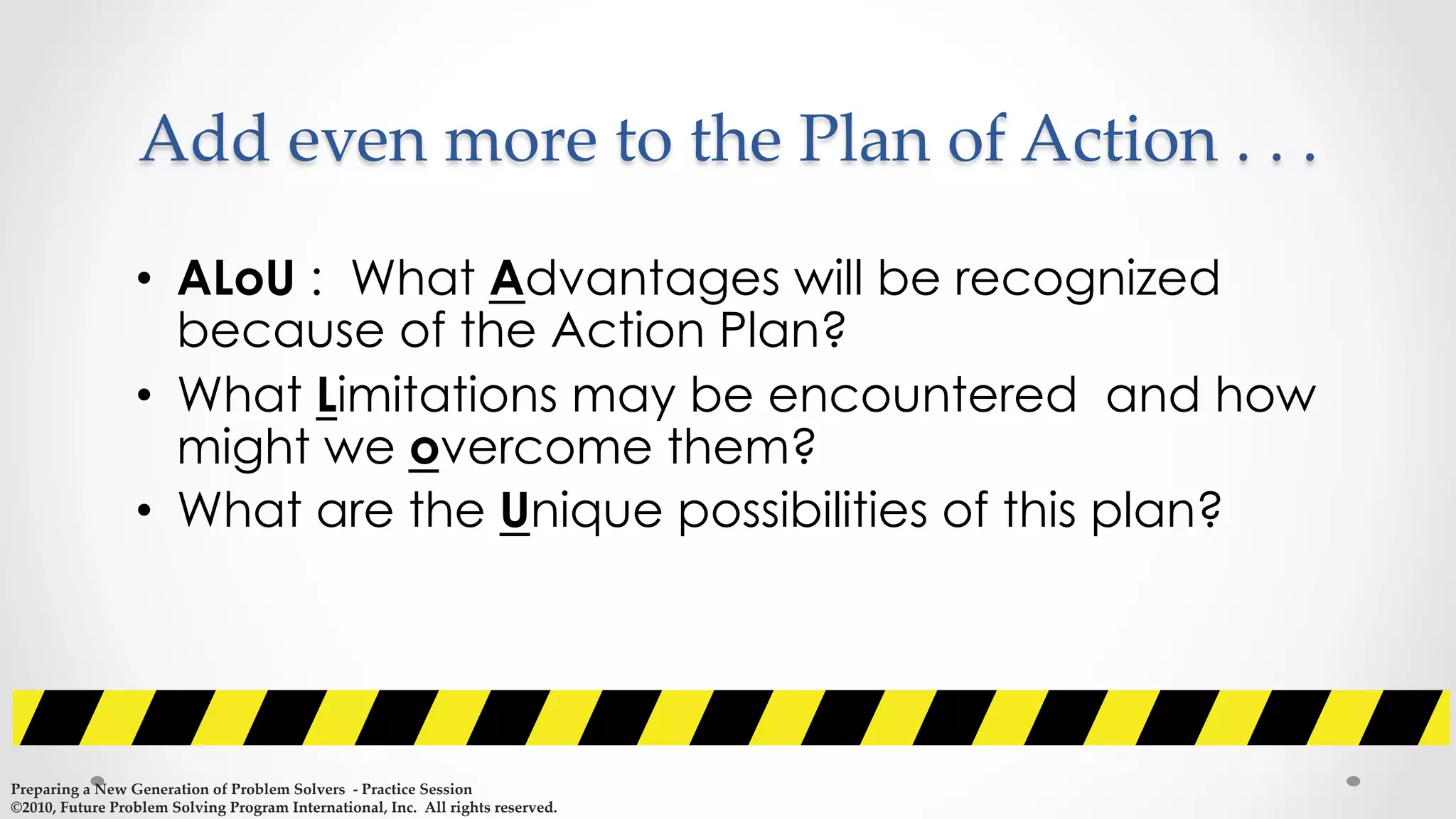 •  ALoU : What Advantages will be recognized
because of the Action Plan?
•  What Limitations may be encountered and how
might we overcome them?
•  What are the Unique possibilities of this plan?
Add  even  more  to  the  Plan  of  Action  .  .  .	
Preparing  a  New  Generation  of  Problem  Solvers    -­‐‑  Practice  Session	
©2010,  Future  Problem  Solving  Program  International,  Inc.    All  rights  reserved.	
 