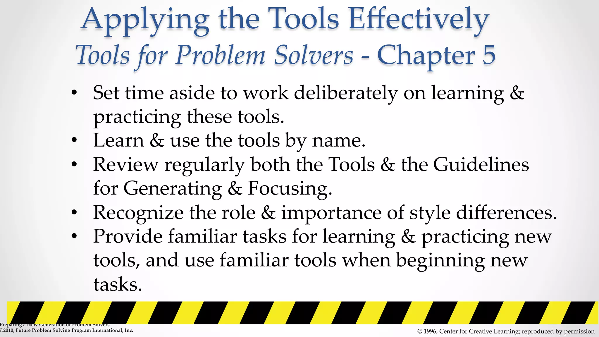 Applying  the  Tools  Eﬀectively    
Tools  for  Problem  Solvers  -­‐‑  Chapter  5  	
©  1996,  Center  for  Creative  Learning;  reproduced  by  permission	
•  Set  time  aside  to  work  deliberately  on  learning  &  
practicing  these  tools.	
•  Learn  &  use  the  tools  by  name.	
•  Review  regularly  both  the  Tools  &  the  Guidelines  
for  Generating  &  Focusing.	
•  Recognize  the  role  &  importance  of  style  diﬀerences.	
•  Provide  familiar  tasks  for  learning  &  practicing  new  
tools,  and  use  familiar  tools  when  beginning  new  
tasks.  	
Preparing  a  New  Generation  of  Problem  Solvers  	
©2010,  Future  Problem  Solving  Program  International,  Inc.	
 