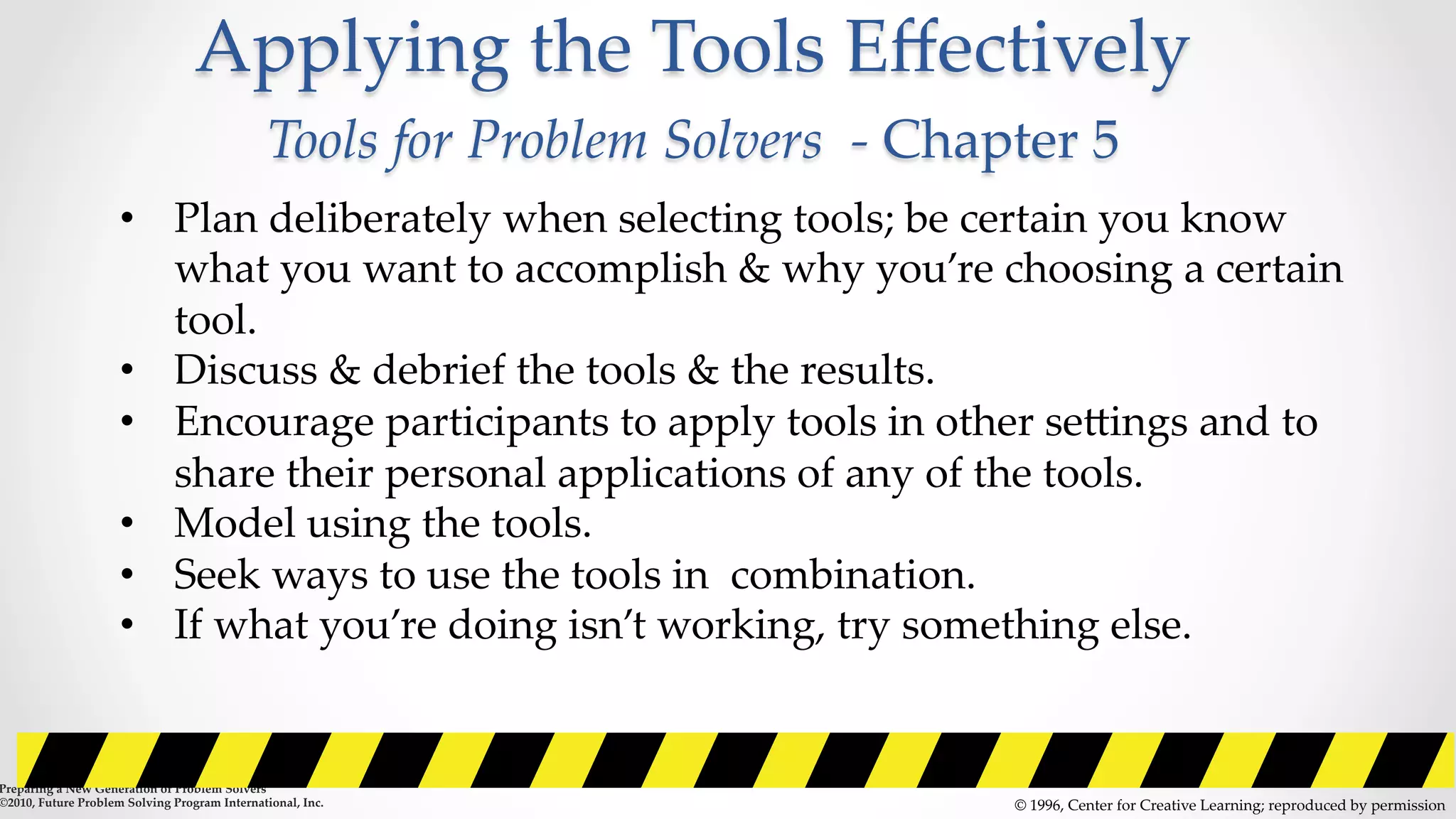 Applying  the  Tools  Eﬀectively    
Tools  for  Problem  Solvers    -­‐‑  Chapter  5	
©  1996,  Center  for  Creative  Learning;  reproduced  by  permission	
•  Plan  deliberately  when  selecting  tools;  be  certain  you  know  
what  you  want  to  accomplish  &  why  you’re  choosing  a  certain  
tool.	
•  Discuss  &  debrief  the  tools  &  the  results.	
•  Encourage  participants  to  apply  tools  in  other  seZings  and  to  
share  their  personal  applications  of  any  of  the  tools.	
•  Model  using  the  tools.	
•  Seek  ways  to  use  the  tools  in    combination.	
•  If  what  you’re  doing  isn’t  working,  try  something  else.	
•    	
Preparing  a  New  Generation  of  Problem  Solvers  	
©2010,  Future  Problem  Solving  Program  International,  Inc.	
 