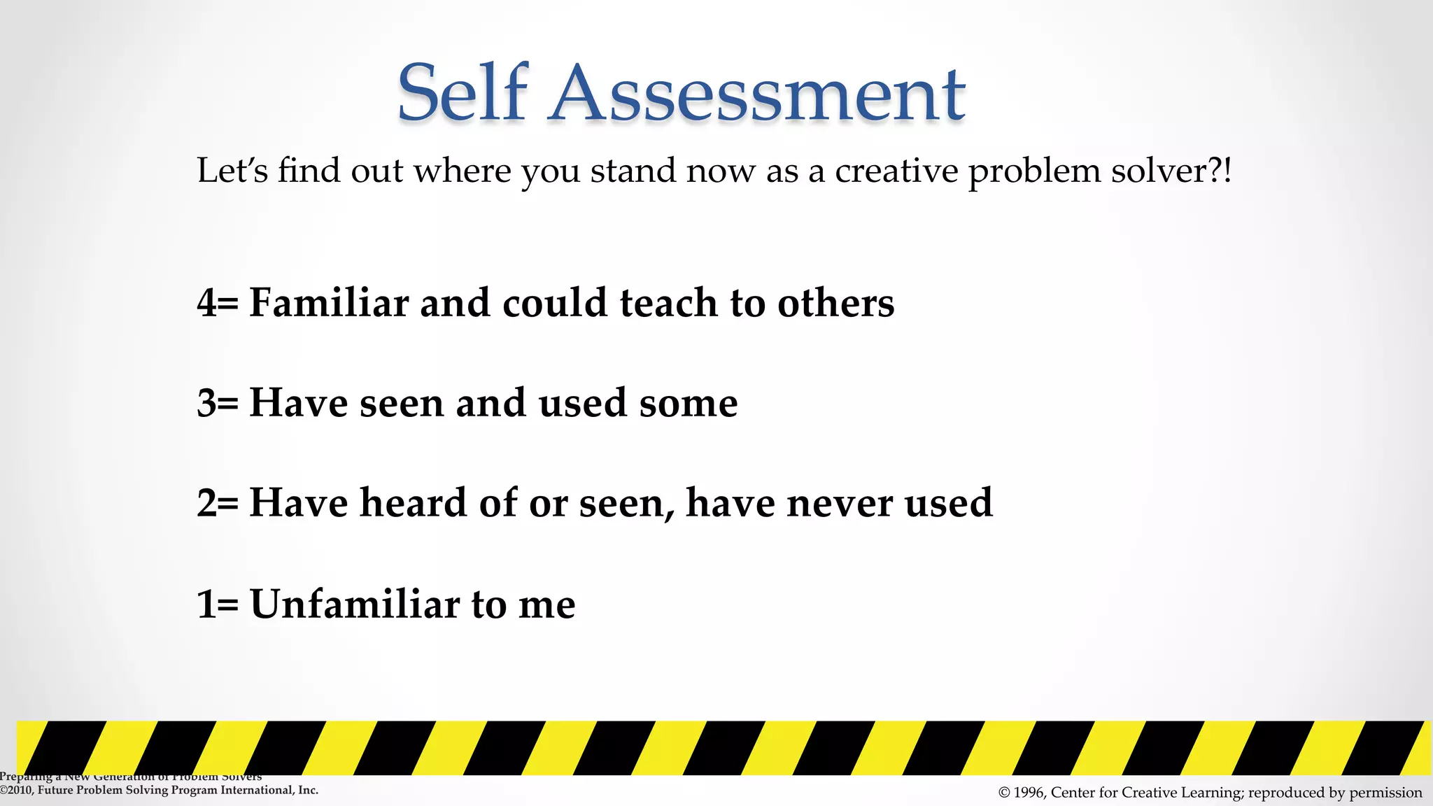 Self  Assessment	
©  1996,  Center  for  Creative  Learning;  reproduced  by  permission	
Let’s  ﬁnd  out  where  you  stand  now  as  a  creative  problem  solver?!	
	
	
4=  Familiar  and  could  teach  to  others	
	
3=  Have  seen  and  used  some	
	
2=  Have  heard  of  or  seen,  have  never  used	
	
1=  Unfamiliar  to  me	
  	
  	
	
	
Preparing  a  New  Generation  of  Problem  Solvers  	
©2010,  Future  Problem  Solving  Program  International,  Inc.	
 