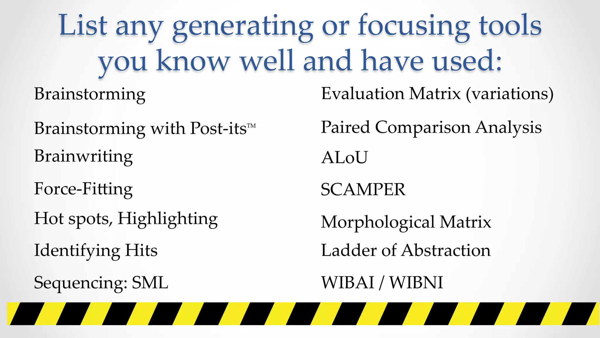 List  any  generating  or  focusing  tools  
you  know  well  and  have  used:	
Brainstorming	
Brainstorming  with  Post-­‐‑itsTM	
Brainwriting	
Force-­‐‑FiZing	
Hot  spots,  Highlighting	
Identifying  Hits	
Sequencing:  SML	
Evaluation  Matrix  (variations)	
Paired  Comparison  Analysis	
ALoU	
SCAMPER	
Morphological  Matrix	
Ladder  of  Abstraction	
WIBAI  /  WIBNI	
 