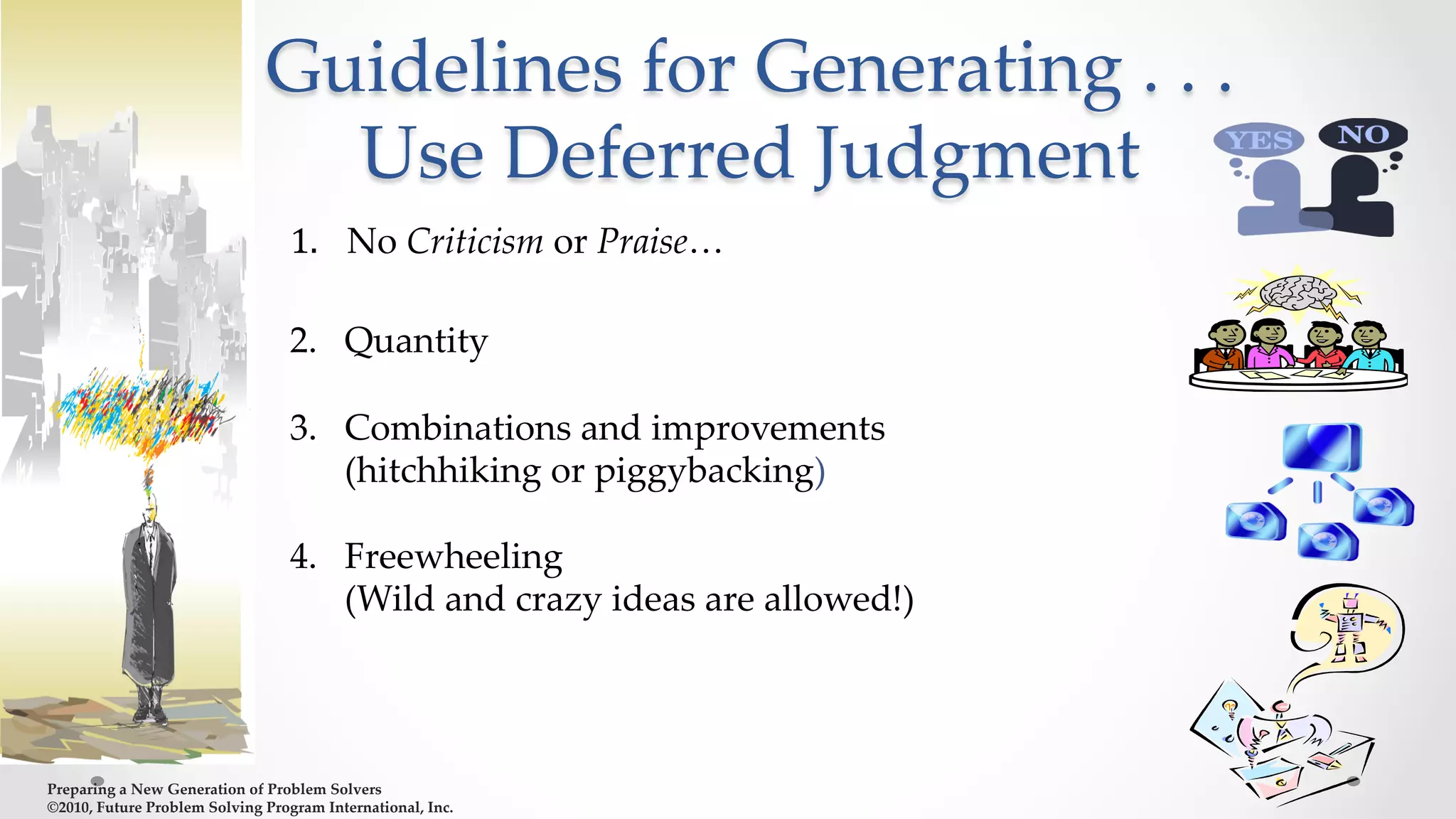Preparing  a  New  Generation  of  Problem  Solvers  	
©2010,  Future  Problem  Solving  Program  International,  Inc.	
Guidelines  for  Generating  .  .  .  
Use  Deferred  Judgment	
1.  	
  	
  No  Criticism  or  Praise…  
	
2.  Quantity      
	
3.  Combinations  and  improvements  	
	
(hitchhiking  or  piggybacking)      
	
4.  Freewheeling  	
	
(Wild  and  crazy  ideas  are  allowed!)      
	
 