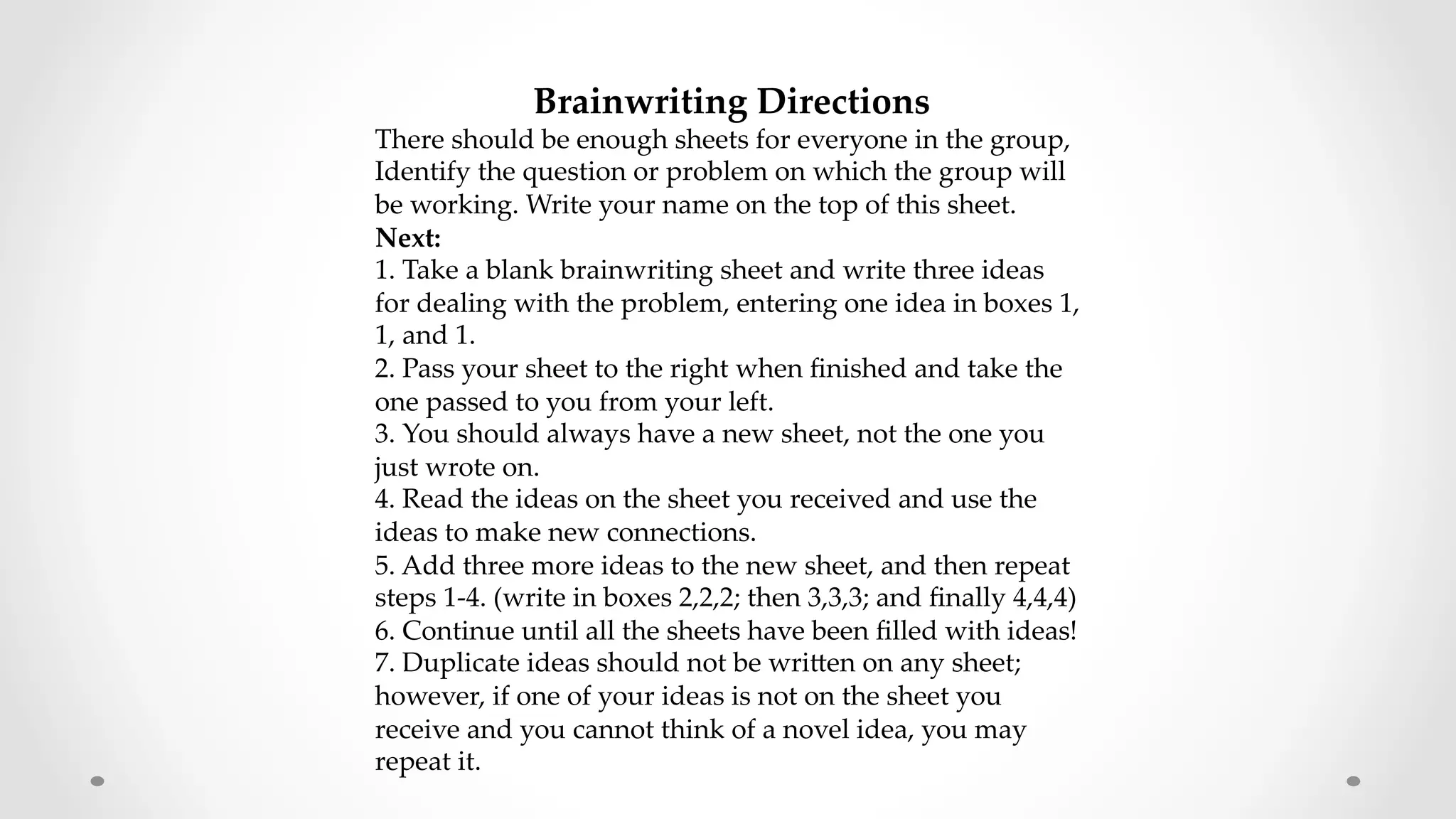  	
	
	
  Brainwriting  Directions  	
There  should  be  enough  sheets  for  everyone  in  the  group,  
Identify  the  question  or  problem  on  which  the  group  will  
be  working.  Write  your  name  on  the  top  of  this  sheet.  
Next:  	
1.  Take  a  blank  brainwriting  sheet  and  write  three  ideas  
for  dealing  with  the  problem,  entering  one  idea  in  boxes  1,  
1,  and  1.  	
2.  Pass  your  sheet  to  the  right  when  ﬁnished  and  take  the  
one  passed  to  you  from  your  left.  	
3.  You  should  always  have  a  new  sheet,  not  the  one  you  
just  wrote  on.  	
4.  Read  the  ideas  on  the  sheet  you  received  and  use  the  
ideas  to  make  new  connections.  	
5.  Add  three  more  ideas  to  the  new  sheet,  and  then  repeat  
steps  1-­‐‑4.  (write  in  boxes  2,2,2;  then  3,3,3;  and  ﬁnally  4,4,4)  	
6.  Continue  until  all  the  sheets  have  been  ﬁlled  with  ideas!  	
7.  Duplicate  ideas  should  not  be  wriZen  on  any  sheet;  
however,  if  one  of  your  ideas  is  not  on  the  sheet  you  
receive  and  you  cannot  think  of  a  novel  idea,  you  may  
repeat  it.  	
	
	
 