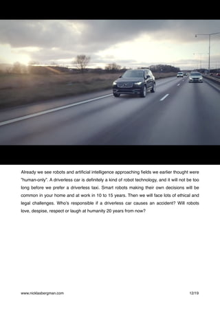 Already we see robots and artiﬁcial intelligence approaching ﬁelds we earlier thought were
”human-only”. A driverless car is deﬁnitely a kind of robot technology, and it will not be too
long before we prefer a driverless taxi. Smart robots making their own decisions will be
common in your home and at work in 10 to 15 years. Then we will face lots of ethical and
legal challenges. Who’s responsible if a driverless car causes an accident? Will robots
love, despise, respect or laugh at humanity 20 years from now?
www.nicklasbergman.com /12 19
 