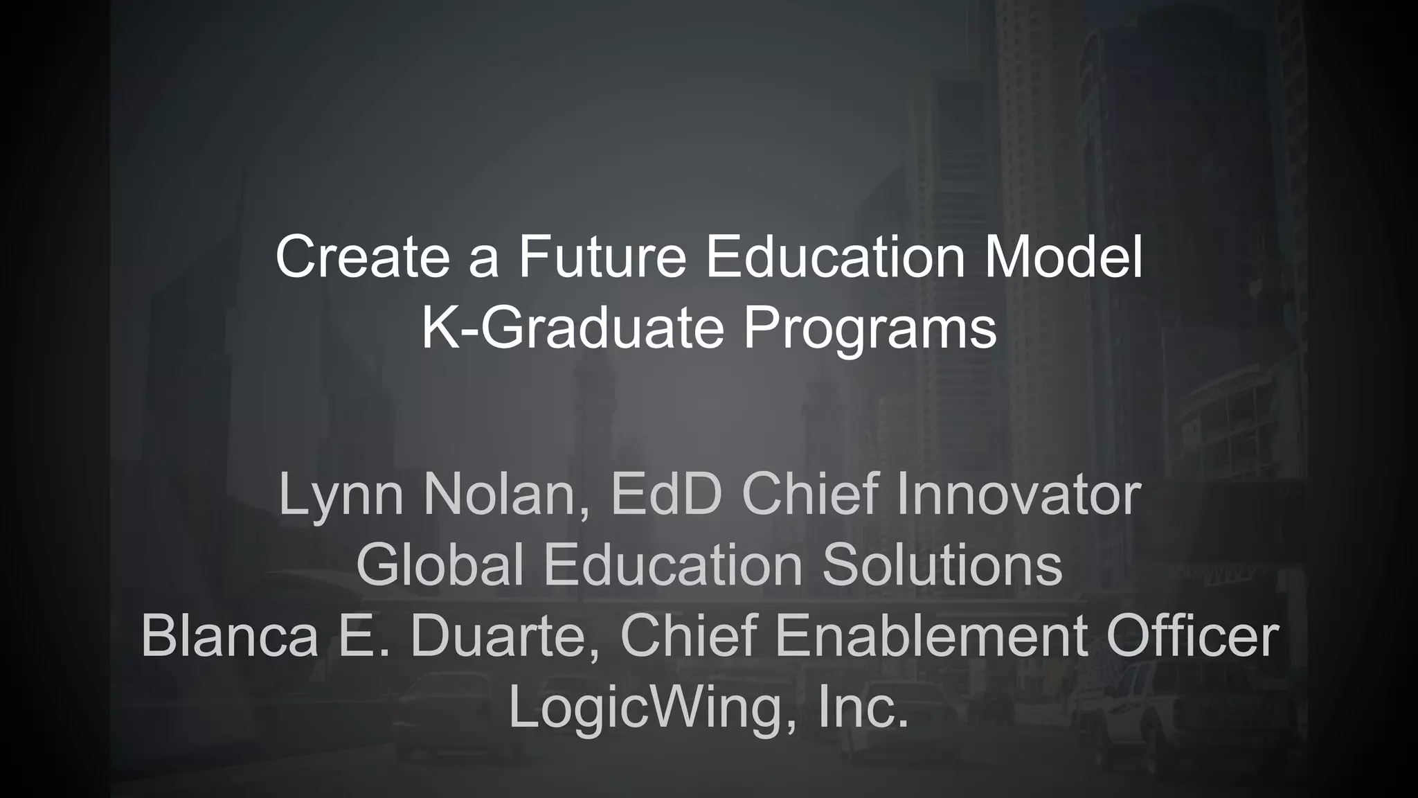 Create a Future Education Model
K-Graduate Programs
Lynn Nolan, EdD Chief Innovator
Global Education Solutions
Blanca E. Duarte, Chief Enablement Officer
LogicWing, Inc.
 