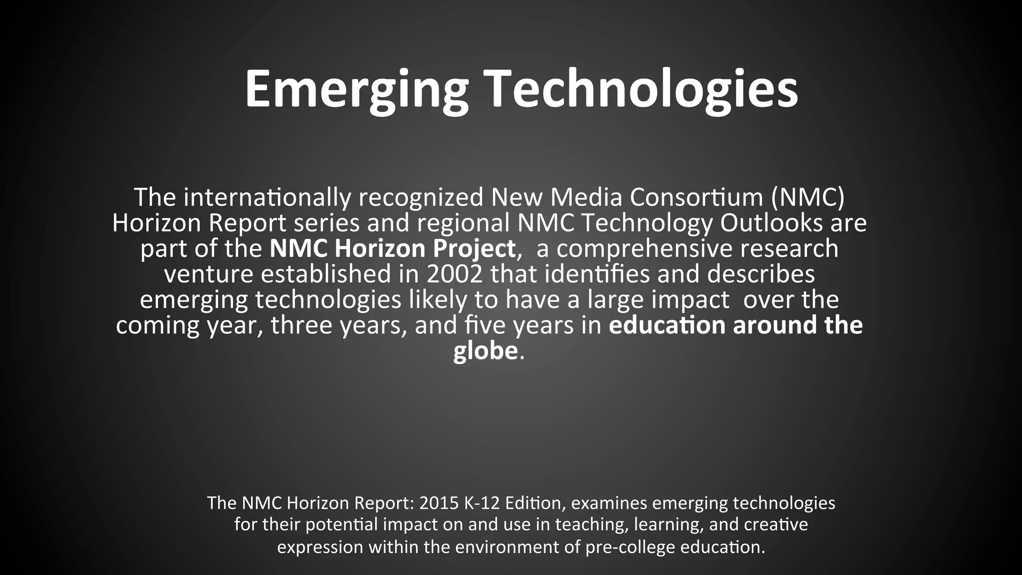  
	
  
	
  
	
  
	
  
	
  
	
  
	
  
	
  
	
  
	
  
	
  
	
   	
   	
   	
  	
  
	
  
	
  
The	
  NMC	
  Horizon	
  Report:	
  2015	
  K-­‐12	
  Edi:on,	
  examines	
  emerging	
  technologies	
  
for	
  their	
  poten:al	
  impact	
  on	
  and	
  use	
  in	
  teaching,	
  learning,	
  and	
  crea:ve	
  
expression	
  within	
  the	
  environment	
  of	
  pre-­‐college	
  educa:on.	
  
Emerging	
  Technologies	
  
The	
  interna:onally	
  recognized	
  New	
  Media	
  Consor:um	
  (NMC)	
  
Horizon	
  Report	
  series	
  and	
  regional	
  NMC	
  Technology	
  Outlooks	
  are	
  
part	
  of	
  the	
  NMC	
  Horizon	
  Project,	
  	
  a	
  comprehensive	
  research	
  
venture	
  established	
  in	
  2002	
  that	
  iden:ﬁes	
  and	
  describes	
  
emerging	
  technologies	
  likely	
  to	
  have	
  a	
  large	
  impact	
  	
  over	
  the	
  
coming	
  year,	
  three	
  years,	
  and	
  ﬁve	
  years	
  in	
  educa:on	
  around	
  the	
  
globe. 	
   	
   	
   	
   	
  
	
   	
   	
  	
  	
   	
   	
   	
   	
   	
  	
   	
  	
  
 