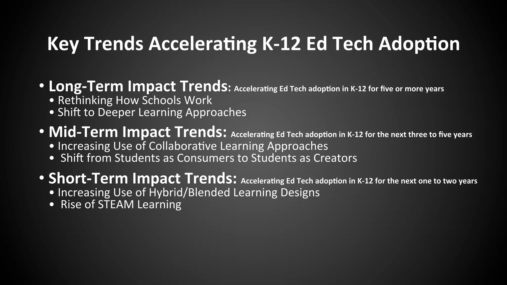 Key	
  Trends	
  Accelera:ng	
  K-­‐12	
  Ed	
  Tech	
  Adop:on	
  
• Long-­‐Term	
  Impact	
  Trends:	
  Accelera:ng	
  Ed	
  Tech	
  adop:on	
  in	
  K-­‐12	
  for	
  ﬁve	
  or	
  more	
  years	
  
•	
  Rethinking	
  How	
  Schools	
  Work	
  
•	
  ShiR	
  to	
  Deeper	
  Learning	
  Approaches	
  
• Mid-­‐Term	
  Impact	
  Trends:	
  Accelera:ng	
  Ed	
  Tech	
  adop:on	
  in	
  K-­‐12	
  for	
  the	
  next	
  three	
  to	
  ﬁve	
  years	
  
•	
  Increasing	
  Use	
  of	
  Collabora:ve	
  Learning	
  Approaches	
  
•	
  	
  ShiR	
  from	
  Students	
  as	
  Consumers	
  to	
  Students	
  as	
  Creators	
  
• Short-­‐Term	
  Impact	
  Trends:	
  Accelera:ng	
  Ed	
  Tech	
  adop:on	
  in	
  K-­‐12	
  for	
  the	
  next	
  one	
  to	
  two	
  years	
  
•	
  Increasing	
  Use	
  of	
  Hybrid/Blended	
  Learning	
  Designs	
  
•	
  	
  Rise	
  of	
  STEAM	
  Learning	
  
 