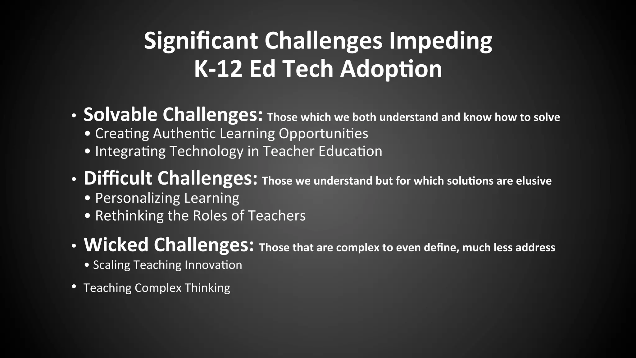 Signiﬁcant	
  Challenges	
  Impeding	
  	
  
K-­‐12	
  Ed	
  Tech	
  Adop:on	
  
•  Solvable	
  Challenges:	
  Those	
  which	
  we	
  both	
  understand	
  and	
  know	
  how	
  to	
  solve	
  	
  	
  
•	
  Crea:ng	
  Authen:c	
  Learning	
  Opportuni:es	
  
•	
  Integra:ng	
  Technology	
  in	
  Teacher	
  Educa:on	
  
•  Diﬃcult	
  Challenges:	
  Those	
  we	
  understand	
  but	
  for	
  which	
  solu:ons	
  are	
  elusive	
  
•	
  Personalizing	
  Learning	
  
•	
  Rethinking	
  the	
  Roles	
  of	
  Teachers	
  	
  
•  Wicked	
  Challenges:	
  Those	
  that	
  are	
  complex	
  to	
  even	
  deﬁne,	
  much	
  less	
  address	
  
•	
  Scaling	
  Teaching	
  Innova:on	
  
•  Teaching	
  Complex	
  Thinking	
  
	
  
 