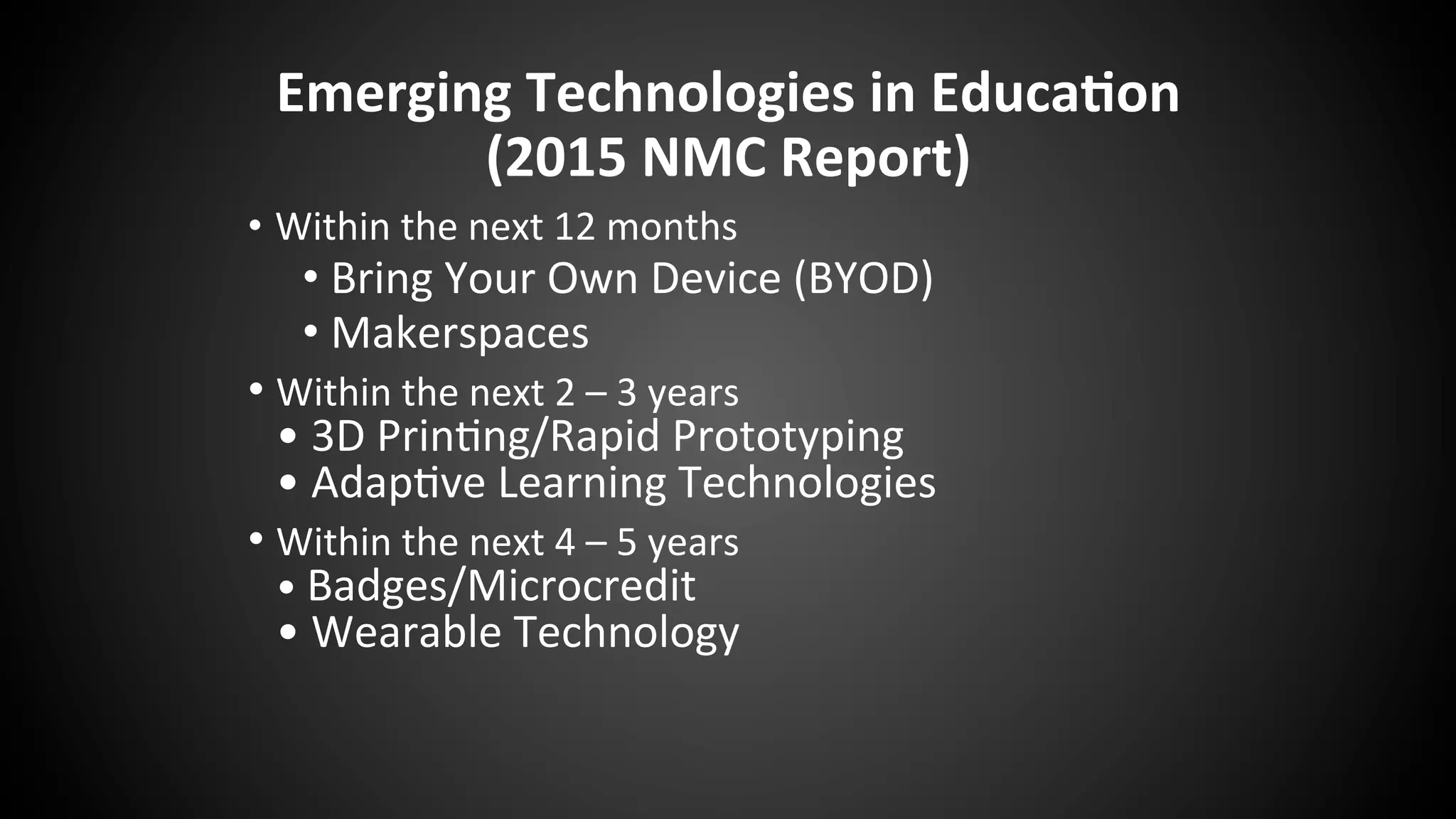 Emerging	
  Technologies	
  in	
  Educa:on	
  	
  
(2015	
  NMC	
  Report)	
  
•  Within	
  the	
  next	
  12	
  months	
  
• Bring	
  Your	
  Own	
  Device	
  (BYOD)	
  
• Makerspaces	
  
• Within	
  the	
  next	
  2	
  –	
  3	
  years	
  
•	
  3D	
  Prin:ng/Rapid	
  Prototyping	
  
•	
  Adap:ve	
  Learning	
  Technologies	
  
• Within	
  the	
  next	
  4	
  –	
  5	
  years	
  
•	
  Badges/Microcredit	
  
•	
  Wearable	
  Technology	
  
 