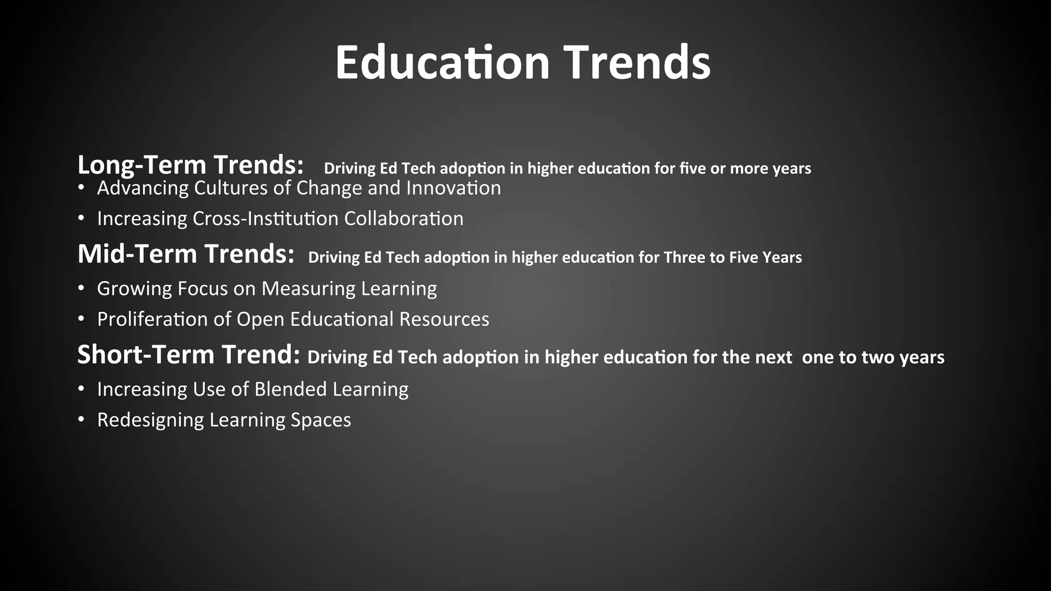 Educa:on	
  Trends	
  
Long-­‐Term	
  Trends:	
  	
  	
  Driving	
  Ed	
  Tech	
  adop:on	
  in	
  higher	
  educa:on	
  for	
  ﬁve	
  or	
  more	
  years	
  
•  Advancing	
  Cultures	
  of	
  Change	
  and	
  Innova:on	
  
•  Increasing	
  Cross-­‐Ins:tu:on	
  Collabora:on	
  
Mid-­‐Term	
  Trends:	
  	
  Driving	
  Ed	
  Tech	
  adop:on	
  in	
  higher	
  educa:on	
  for	
  Three	
  to	
  Five	
  Years	
  
•  Growing	
  Focus	
  on	
  Measuring	
  Learning	
  
•  Prolifera:on	
  of	
  Open	
  Educa:onal	
  Resources	
  
Short-­‐Term	
  Trend:	
  Driving	
  Ed	
  Tech	
  adop:on	
  in	
  higher	
  educa:on	
  for	
  the	
  next	
  	
  one	
  to	
  two	
  years	
  
•  Increasing	
  Use	
  of	
  Blended	
  Learning	
  
•  Redesigning	
  Learning	
  Spaces	
  
	
  
	
  
	
  	
  
	
  
	
  
 
