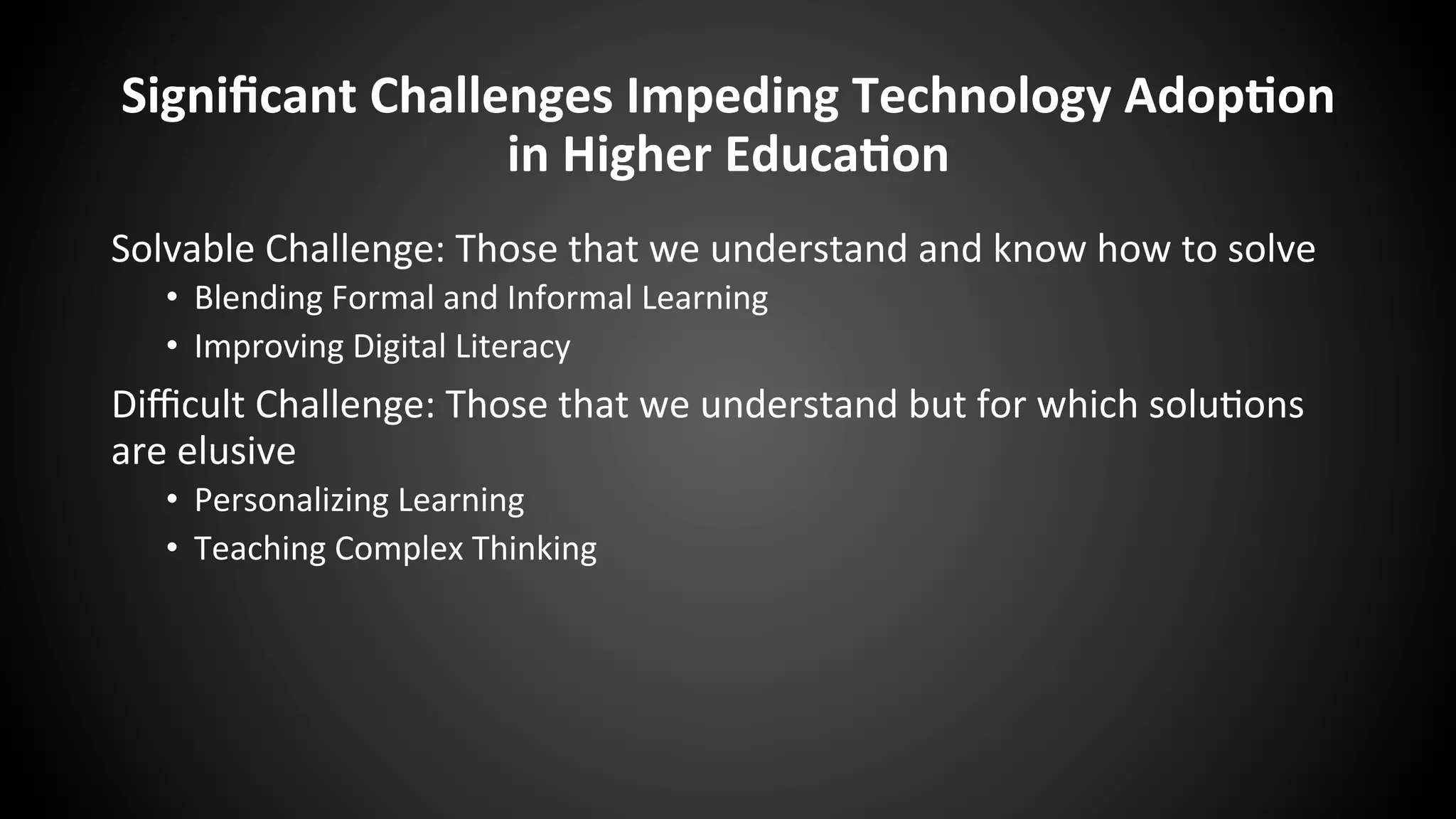 Signiﬁcant	
  Challenges	
  Impeding	
  Technology	
  Adop:on	
  	
  
in	
  Higher	
  Educa:on	
  
Solvable	
  Challenge:	
  Those	
  that	
  we	
  understand	
  and	
  know	
  how	
  to	
  solve	
  
•  Blending	
  Formal	
  and	
  Informal	
  Learning	
  
•  Improving	
  Digital	
  Literacy	
  
Diﬃcult	
  Challenge:	
  Those	
  that	
  we	
  understand	
  but	
  for	
  which	
  solu:ons	
  
are	
  elusive	
  
•  Personalizing	
  Learning	
  
•  Teaching	
  Complex	
  Thinking	
  
	
  
 