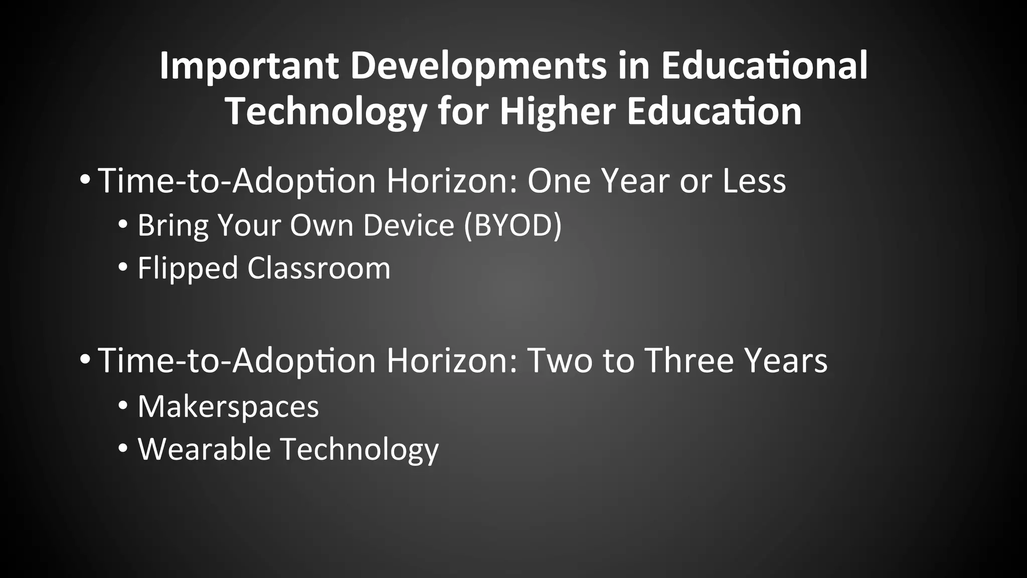 Important	
  Developments	
  in	
  Educa:onal	
  
Technology	
  for	
  Higher	
  Educa:on	
  
• Time-­‐to-­‐Adop:on	
  Horizon:	
  One	
  Year	
  or	
  Less	
  
• Bring	
  Your	
  Own	
  Device	
  (BYOD)	
  
• Flipped	
  Classroom	
  
	
  
• Time-­‐to-­‐Adop:on	
  Horizon:	
  Two	
  to	
  Three	
  Years	
  
• Makerspaces	
  
• Wearable	
  Technology	
  
 