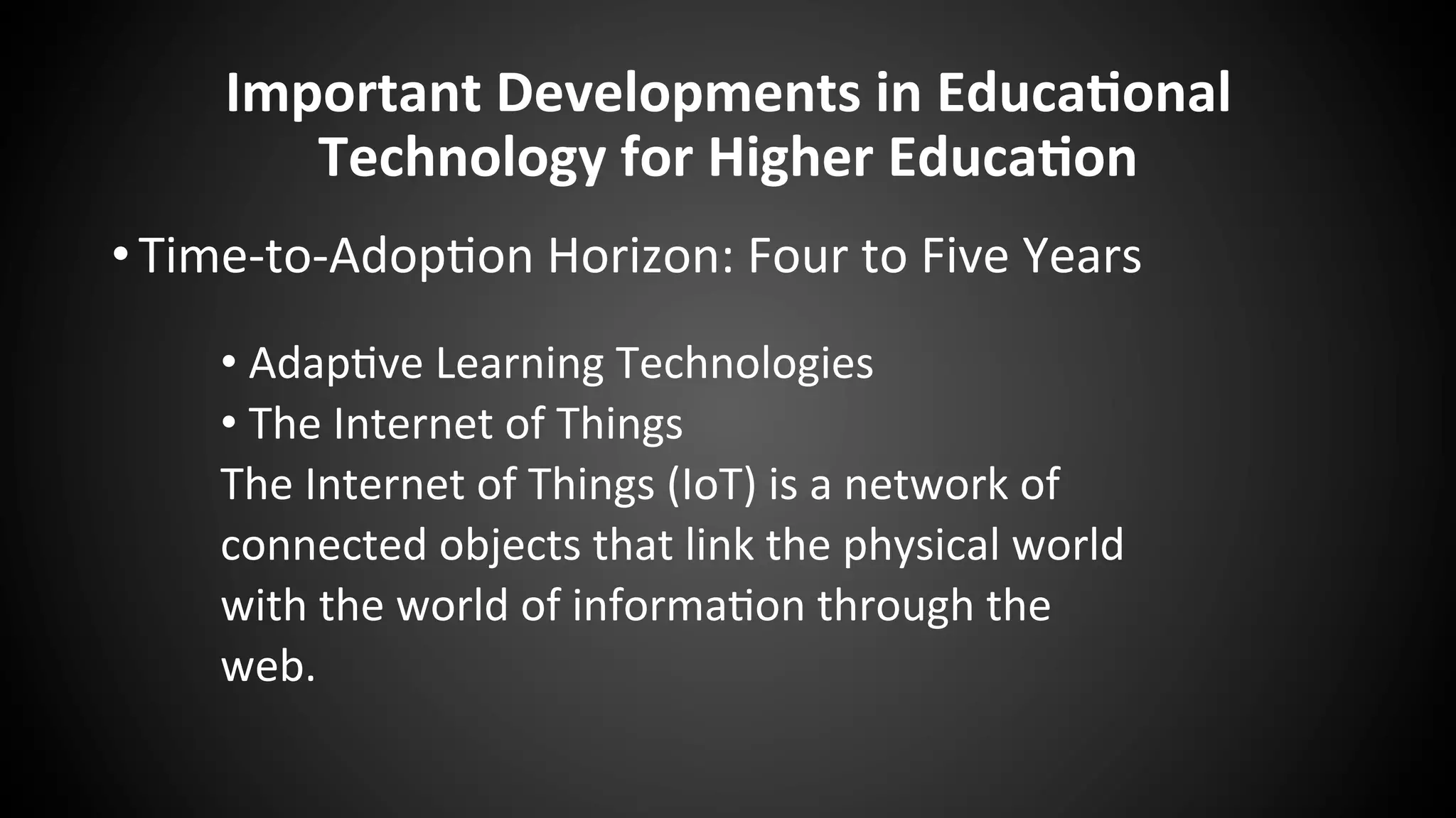 Important	
  Developments	
  in	
  Educa:onal	
  
Technology	
  for	
  Higher	
  Educa:on	
  
• Time-­‐to-­‐Adop:on	
  Horizon:	
  Four	
  to	
  Five	
  Years	
  
	
  
• Adap:ve	
  Learning	
  Technologies	
  
• The	
  Internet	
  of	
  Things	
  
The	
  Internet	
  of	
  Things	
  (IoT)	
  is	
  a	
  network	
  of	
  
connected	
  objects	
  that	
  link	
  the	
  physical	
  world	
  
with	
  the	
  world	
  of	
  informa:on	
  through	
  the	
  
web.	
  
 