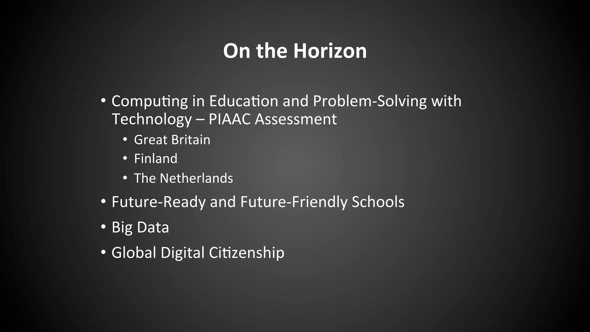 On	
  the	
  Horizon	
  
•  Compu:ng	
  in	
  Educa:on	
  and	
  Problem-­‐Solving	
  with	
  
Technology	
  –	
  PIAAC	
  Assessment	
  
•  Great	
  Britain	
  
•  Finland	
  
•  The	
  Netherlands	
  
•  Future-­‐Ready	
  and	
  Future-­‐Friendly	
  Schools	
  
•  Big	
  Data	
  
•  Global	
  Digital	
  Ci:zenship	
  
 