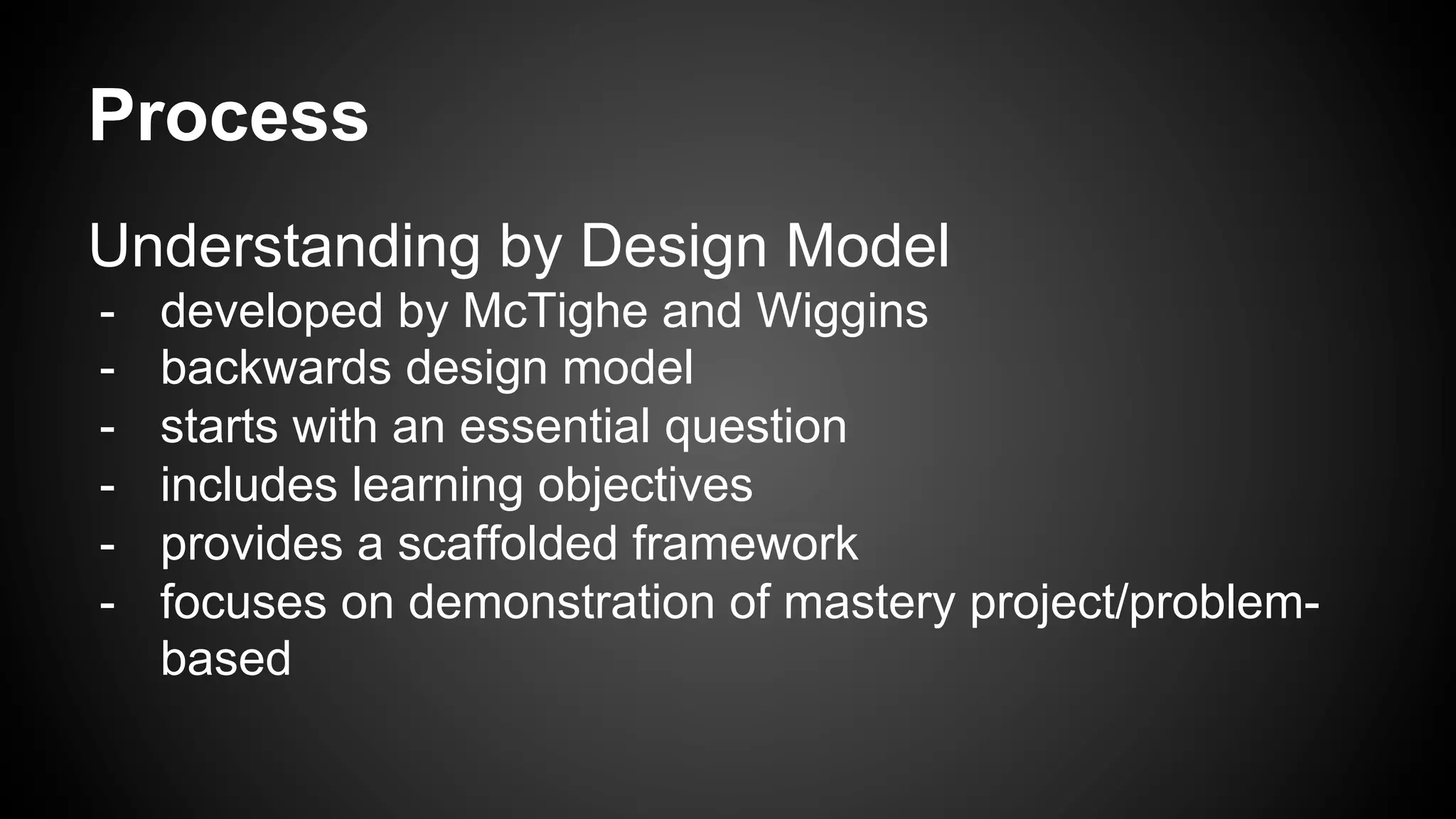 Process
Understanding by Design Model
-  developed by McTighe and Wiggins
-  backwards design model
-  starts with an essential question
-  includes learning objectives
-  provides a scaffolded framework
-  focuses on demonstration of mastery project/problem-
based
 
