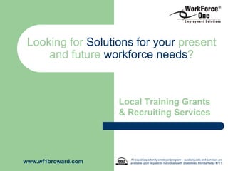 Looking for Solutions for your present
     and future workforce needs?



                     Local Training Grants
                     & Recruiting Services




                       An equal opportunity employer/program – auxiliary aids and services are
www.wf1broward.com     available upon request to individuals with disabilities, Florida Relay #711.
 