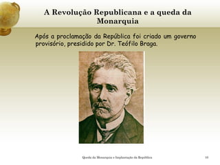 10
A Revolução Republicana e a queda da
Monarquia
Após a proclamação da República foi criado um governo
provisório, presidido por Dr. Teófilo Braga.
Queda da Monarquia e Implantação da República
 