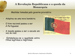 11
A Revolução Republicana e a queda da
Monarquia
- Adoptou-se uma nova bandeira;
- O hino nacional passou a ser
A Portuguesa;
- A moeda passou a ser o escudo em
vez do real;
- Estabeleceu-se a igualdade entre
filhos legítimos e ilegítimos.
Medidas tomadas pelo governo provisório:
Queda da Monarquia e Implantação da República
 