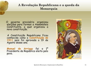 12
A Revolução Republicana e a queda da
Monarquia
O governo provisório organizou
eleições para formar a Assembleia
Constituinte, a qual organizou a
nova constituição.
A Constituição Republicana ficou
conhecida como a Constituição de
1911 pois foi aprovada a 19 de
Agosto desse ano.
Manuel de Arriaga foi o 1º
Presidente da República eleito pelo
povo.
Queda da Monarquia e Implantação da República
 