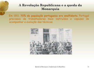 14
A Revolução Republicana e a queda da
Monarquia
Em 1911, 70% da população portuguesa era analfabeta. Portugal
precisava de trabalhadores mais instruídos e capazes de
acompanhar a evolução das técnicas.
Queda da Monarquia e Implantação da República
 