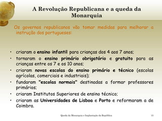 15
A Revolução Republicana e a queda da
Monarquia
Os governos republicanos vão tomar medidas para melhorar a
instrução dos portugueses:
• criaram o ensino infantil para crianças dos 4 aos 7 anos;
• tornaram o ensino primário obrigatório e gratuito para as
crianças entre os 7 e os 10 anos;
• criaram novas escolas do ensino primário e técnico (escolas
agrícolas, comerciais e industriais);
• fundaram "escolas normais" destinadas a formar professores
primários;
• criaram Institutos Superiores de ensino técnico;
• criaram as Universidades de Lisboa e Porto e reformaram a de
Coimbra.
Queda da Monarquia e Implantação da República
 