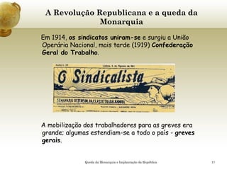 17
A Revolução Republicana e a queda da
Monarquia
Em 1914, os sindicatos uniram-se e surgiu a União
Operária Nacional, mais tarde (1919) Confederação
Geral do Trabalho.
A mobilização dos trabalhadores para as greves era
grande; algumas estendiam-se a todo o país - greves
gerais.
Queda da Monarquia e Implantação da República
 