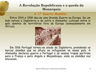 18
A Revolução Republicana e a queda da
Monarquia
A 1º Guerra Mundial
Entre 1914 e 1918 deu-se uma Grande Guerra na Europa. De um
lado estava a Inglaterra e do outro a Alemanha. Lutavam entre si
pelo domínio de territórios fora da Europa (nomeadamente em
África).
Em 1916 Portugal tornou-se aliado da Inglaterra, prendendo os
barcos alemães que na altura se refugiavam no nosso país. A
Alemanha declarou guerra a Portugal e as nossas tropas partiram
para a França e para Angola e Moçambique, onde os alemães nos
atacavam.
Queda da Monarquia e Implantação da República
 