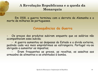 19
A Revolução Republicana e a queda da
Monarquia
Em 1918, a guerra terminou com a derrota da Alemanha e a
morte de milhares de portugueses.
Consequências da Guerra
- Os preços dos produtos subiram enquanto que os salários não
acompanhavam essa subida;
- A guerra aumentou as despesas do Estado e a divida externa,
pedindo cada vez mais empréstimos ao estrangeiro. Portugal viu-se
obrigado a aumentar os impostos;
- Eram frequentes as greves, as revoltas, os assaltos aos
armazéns de alimentos e os atentados à bomba.
Queda da Monarquia e Implantação da República
 