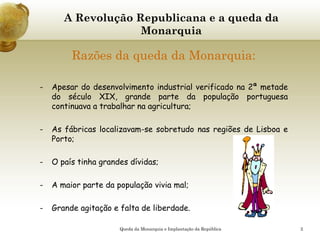 2
A Revolução Republicana e a queda da
Monarquia
Razões da queda da Monarquia:
- Apesar do desenvolvimento industrial verificado na 2ª metade
do século XIX, grande parte da população portuguesa
continuava a trabalhar na agricultura;
- As fábricas localizavam-se sobretudo nas regiões de Lisboa e
Porto;
- O país tinha grandes dívidas;
- A maior parte da população vivia mal;
- Grande agitação e falta de liberdade.
Queda da Monarquia e Implantação da República
 