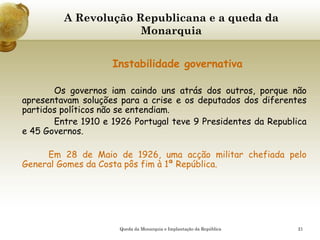 21
A Revolução Republicana e a queda da
Monarquia
Instabilidade governativa
Os governos iam caindo uns atrás dos outros, porque não
apresentavam soluções para a crise e os deputados dos diferentes
partidos políticos não se entendiam.
Entre 1910 e 1926 Portugal teve 9 Presidentes da Republica
e 45 Governos.
Em 28 de Maio de 1926, uma acção militar chefiada pelo
General Gomes da Costa pôs fim à 1ª República.
Queda da Monarquia e Implantação da República
 