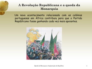 4
A Revolução Republicana e a queda da
Monarquia
Um novo acontecimento relacionado com as colónias
portuguesas em África contribuiu para que o Partido
Repúblicano fosse ganhando cada vez mais apoiantes.
Queda da Monarquia e Implantação da República
 