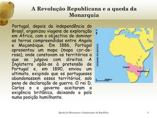 5
A Revolução Republicana e a queda da
Monarquia
Portugal, depois da independência do
Brasil, organizou viagens de exploração
em África, com o objectivo de dominar
as terras compreendidas entre Angola
e Moçambique. Em 1886, Portugal
apresentou um mapa (mapa cor-de-
rosa), onde constavam os territórios a
que se julgava com direitos. A
Inglaterra opôs-se à pretensão de
Portugal e, em 1890, enviou um
ultimato, exigindo que os portugueses
abandonassem esses territórios, sob
pena de declaração de guerra. O rei D.
Carlos e o governo aceitaram a
exigência britânica, deixando o país
numa posição humilhante.
Queda da Monarquia e Implantação da República
 