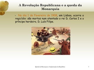 7
A Revolução Republicana e a queda da
Monarquia
- No dia 1 de Fevereiro de 1908, em Lisboa, ocorre o
regicídio: são mortos num atentado o rei D. Carlos I e o
príncipe herdeiro, D. Luís Filipe.
Queda da Monarquia e Implantação da República
 