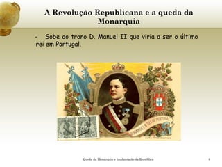 8
A Revolução Republicana e a queda da
Monarquia
- Sobe ao trono D. Manuel II que viria a ser o último
rei em Portugal.
Queda da Monarquia e Implantação da República
 