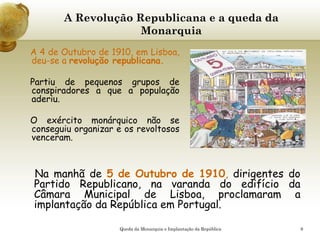 9
A Revolução Republicana e a queda da
Monarquia
A 4 de Outubro de 1910, em Lisboa,
deu-se a revolução republicana.
Partiu de pequenos grupos de
conspiradores a que a população
aderiu.
O exército monárquico não se
conseguiu organizar e os revoltosos
venceram.
Na manhã de 5 de Outubro de 1910, dirigentes do
Partido Republicano, na varanda do edifício da
Câmara Municipal de Lisboa, proclamaram a
implantação da República em Portugal.
Queda da Monarquia e Implantação da República
 