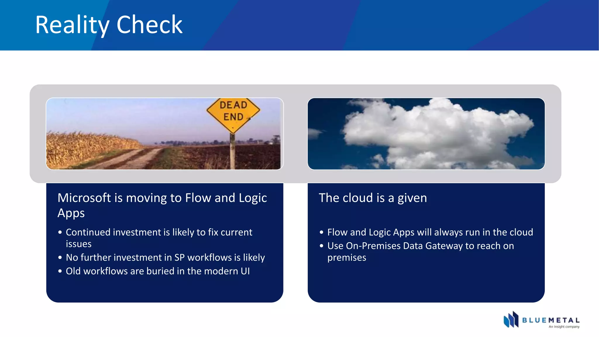 Reality Check
Microsoft is moving to Flow and Logic
Apps
• Continued investment is likely to fix current
issues
• No further investment in SP workflows is likely
• Old workflows are buried in the modern UI
The cloud is a given
• Flow and Logic Apps will always run in the cloud
• Use On-Premises Data Gateway to reach on
premises
 