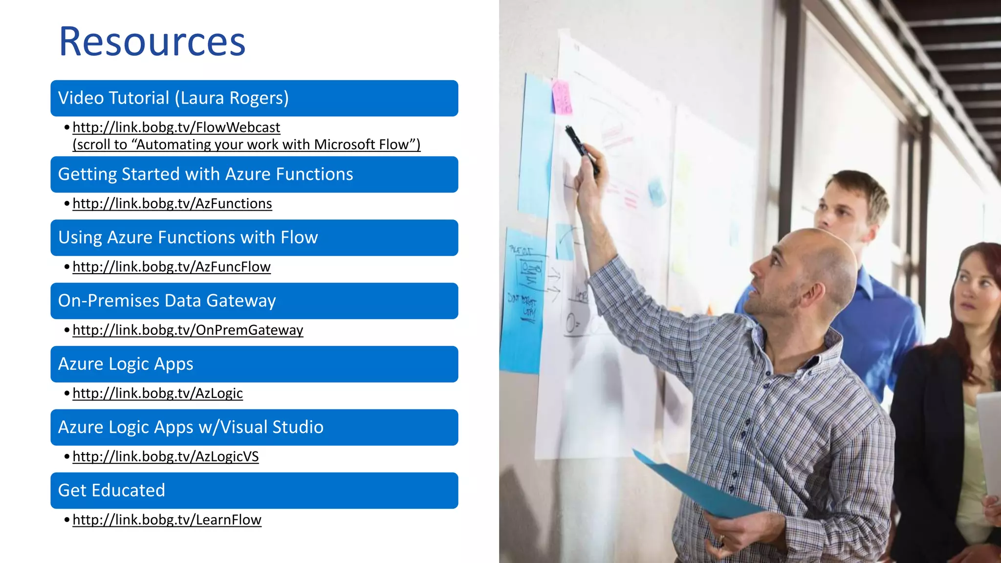 Resources
Video Tutorial (Laura Rogers)
•http://link.bobg.tv/FlowWebcast
(scroll to “Automating your work with Microsoft Flow”)
Getting Started with Azure Functions
•http://link.bobg.tv/AzFunctions
Using Azure Functions with Flow
•http://link.bobg.tv/AzFuncFlow
On-Premises Data Gateway
•http://link.bobg.tv/OnPremGateway
Azure Logic Apps
•http://link.bobg.tv/AzLogic
Azure Logic Apps w/Visual Studio
•http://link.bobg.tv/AzLogicVS
Get Educated
•http://link.bobg.tv/LearnFlow
 