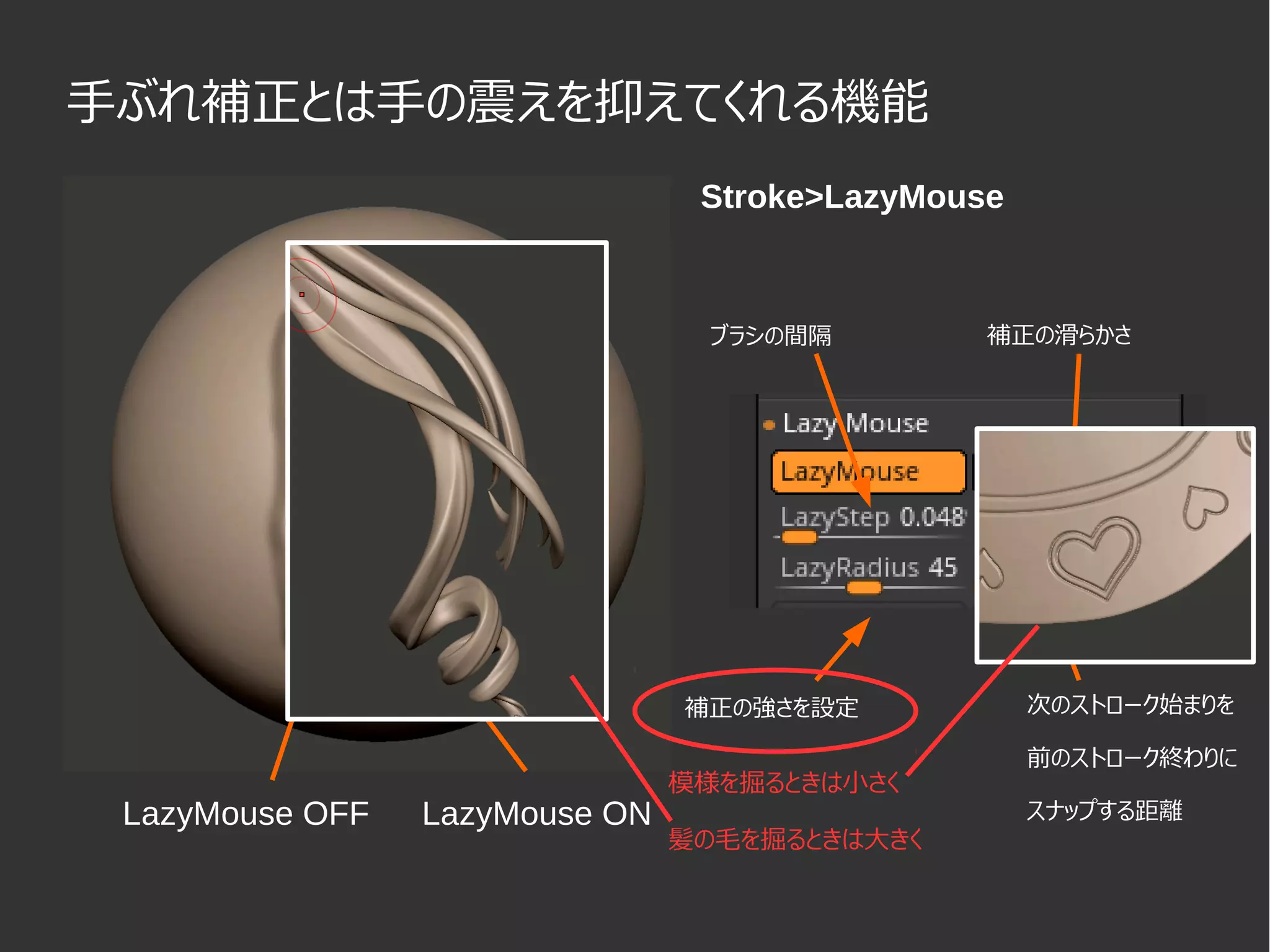 手ぶれ補正とは手の震えを抑えてくれる機能
LazyMouse OFF LazyMouse ON
Stroke>LazyMouse
ブラシの間隔
補正の強さを設定 次のストローク始まりを
前のストローク終わりに
スナップする距離
補正の滑らかさ
模様を掘るときは小さく
髪の毛を掘るときは大きく
 