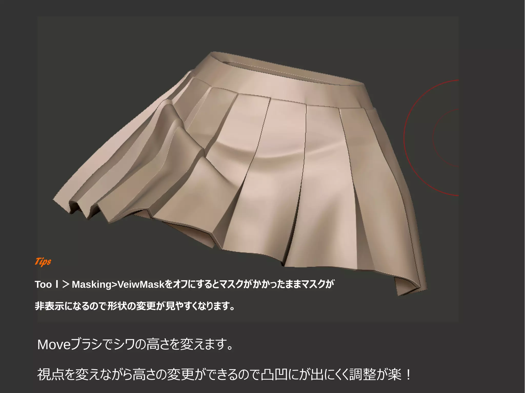 Tips
Tooｌ＞Masking>VeiwMaskをオフにするとマスクがかかったままマスクが
非表示になるので形状の変更が見やすくなります。
Moveブラシでシワの高さを変えます。
視点を変えながら高さの変更ができるので凸凹にが出にくく調整が楽！
 