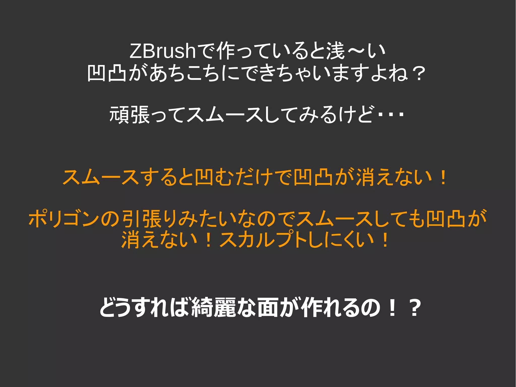 ZBrushで作っていると浅～い
凹凸があちこちにできちゃいますよね？
頑張ってスムースしてみるけど・・・
スムースすると凹むだけで凹凸が消えない！
ポリゴンの引張りみたいなのでスムースしても凹凸が
消えない！スカルプトしにくい！
どうすれば綺麗な面が作れるの！？
 