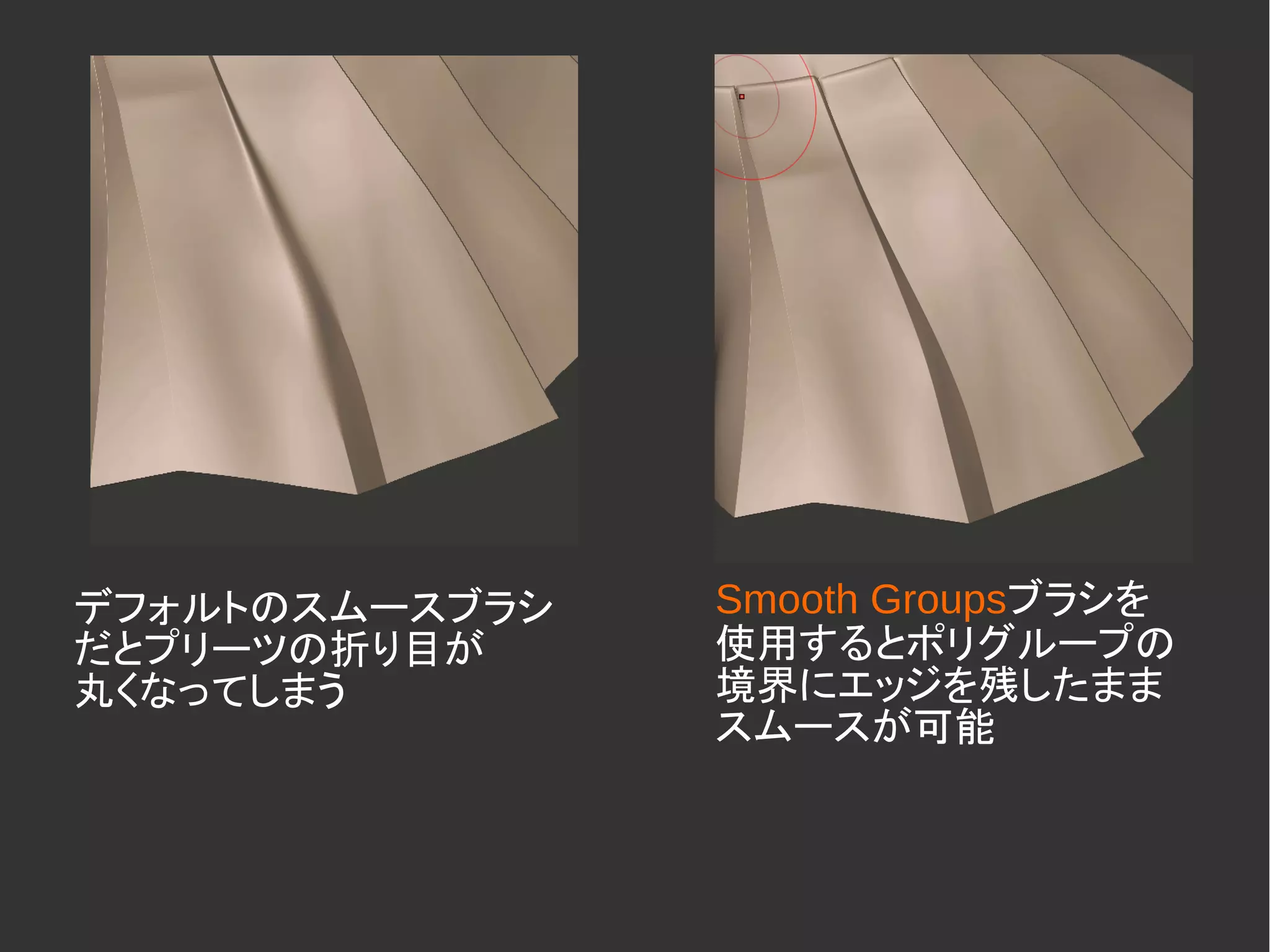 デフォルトのスムースブラシ
だとプリーツの折り目が
丸くなってしまう
Smooth Groupsブラシを
使用するとポリグループの
境界にエッジを残したまま
スムースが可能
 