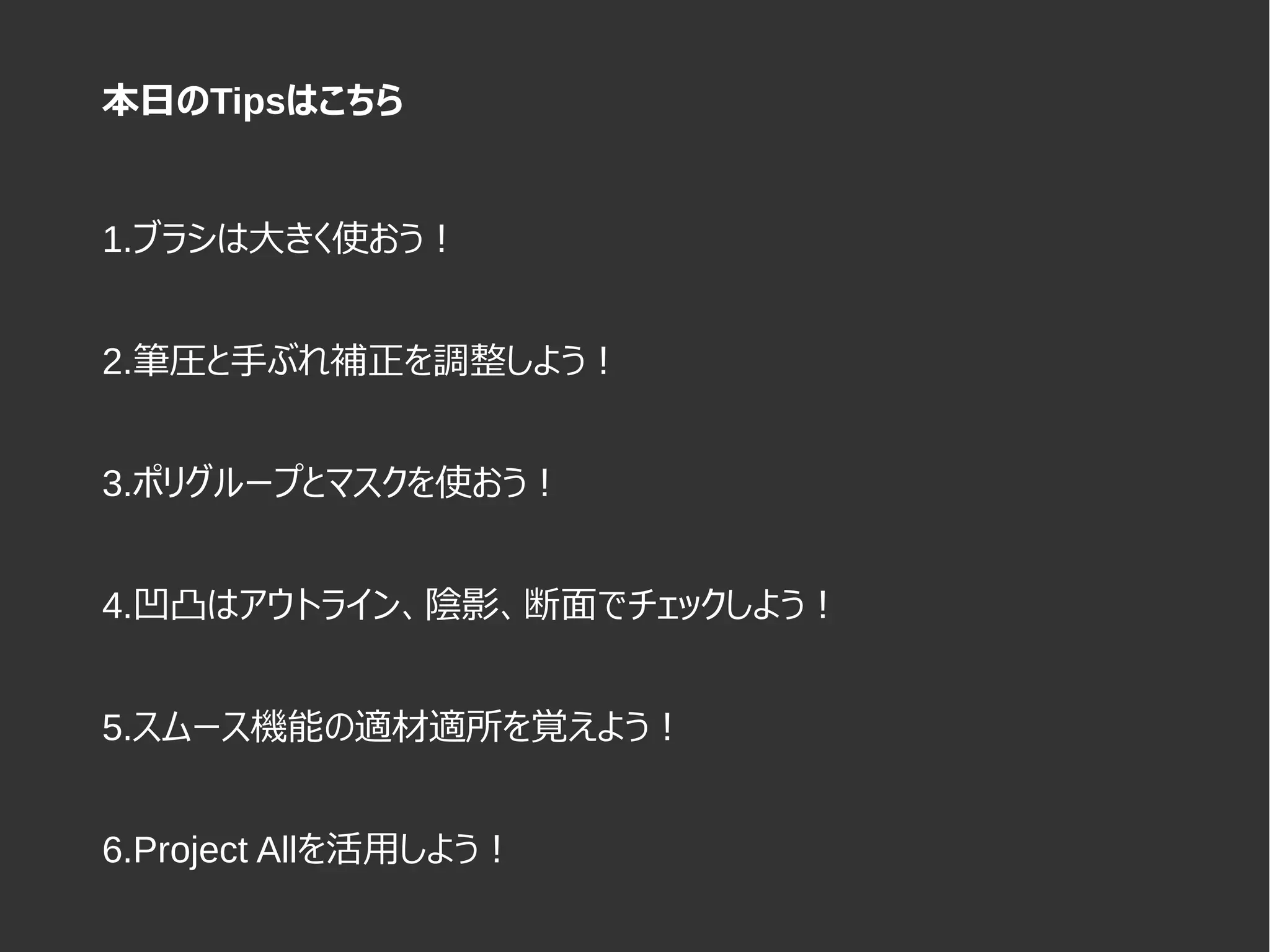 1.ブラシは大きく使おう！
2.筆圧と手ぶれ補正を調整しよう！
3.ポリグループとマスクを使おう！
4.凹凸はアウトライン、陰影、断面でチェックしよう！
5.スムース機能の適材適所を覚えよう！
6.Project Allを活用しよう！
本日のTipsはこちら
 