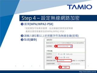 Step 4 – 設定無線網路加密
❶ 選擇[WPA/WPA2-PSK]
  *加密類型可依需求選擇，在此建議您使用加密等級
   最高也是目前最安全的WPA/WPA2-PSK。

❷ 請輸入8位數以上的英數字作為無線金鑰(密碼)
❸ 點選[儲存]




                             http://www.tamio.com.tw
 