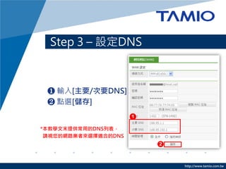 Step 3 – 設定DNS



 ❶ 輸入[主要/次要DNS]
 ❷ 點選[儲存]


*本教學文末提供常用的DNS列表，
 請視您的網路業者來選擇適合的DNS




                     http://www.tamio.com.tw
 